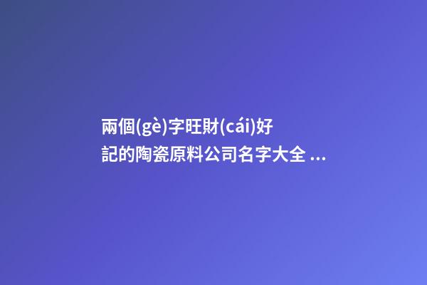兩個(gè)字旺財(cái)好記的陶瓷原料公司名字大全 這批適合推薦